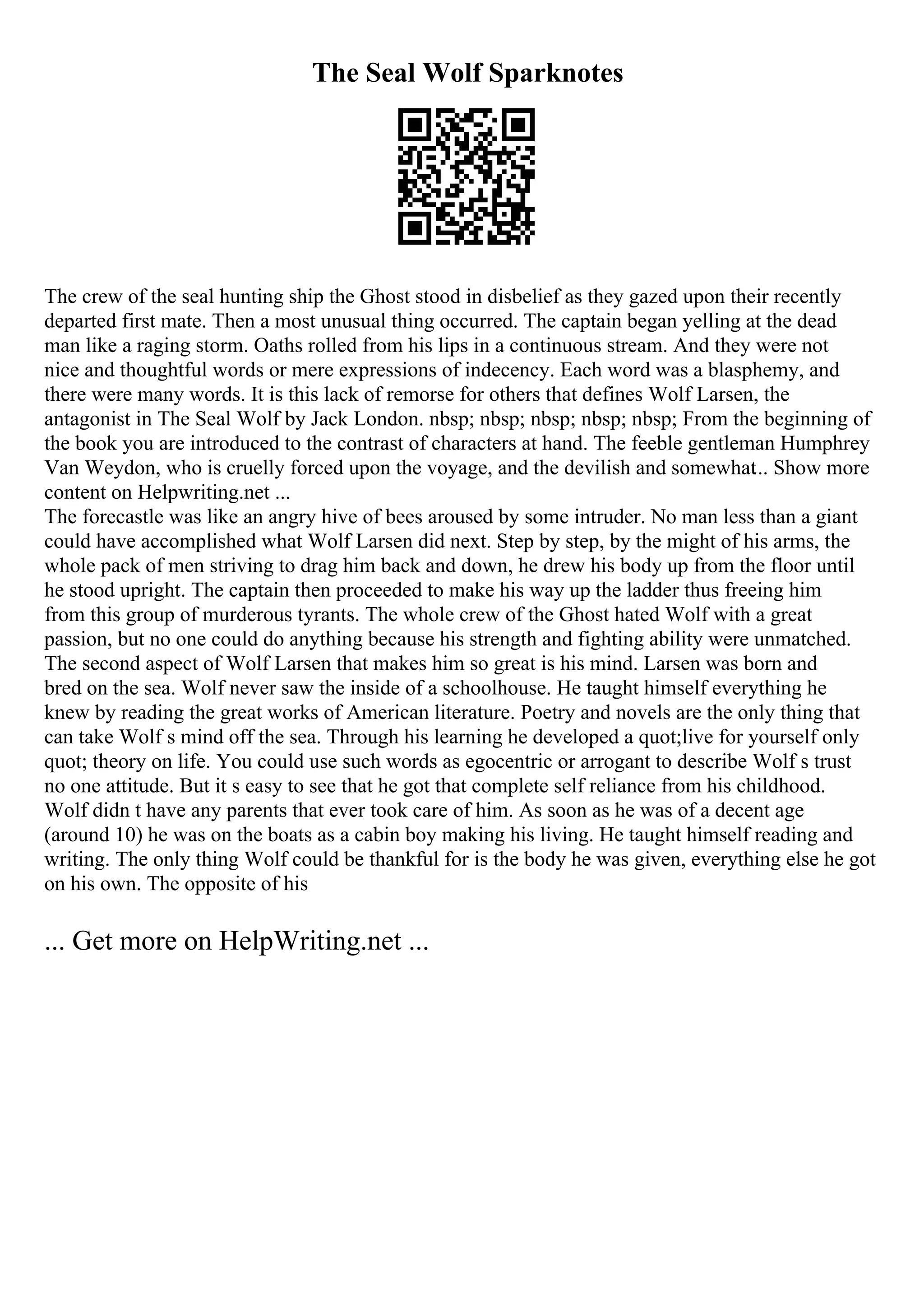 The Seal Wolf Sparknotes
The crew of the seal hunting ship the Ghost stood in disbelief as they gazed upon their recently
departed first mate. Then a most unusual thing occurred. The captain began yelling at the dead
man like a raging storm. Oaths rolled from his lips in a continuous stream. And they were not
nice and thoughtful words or mere expressions of indecency. Each word was a blasphemy, and
there were many words. It is this lack of remorse for others that defines Wolf Larsen, the
antagonist in The Seal Wolf by Jack London. nbsp; nbsp; nbsp; nbsp; nbsp; From the beginning of
the book you are introduced to the contrast of characters at hand. The feeble gentleman Humphrey
Van Weydon, who is cruelly forced upon the voyage, and the devilish and somewhat... Show more
content on Helpwriting.net ...
The forecastle was like an angry hive of bees aroused by some intruder. No man less than a giant
could have accomplished what Wolf Larsen did next. Step by step, by the might of his arms, the
whole pack of men striving to drag him back and down, he drew his body up from the floor until
he stood upright. The captain then proceeded to make his way up the ladder thus freeing him
from this group of murderous tyrants. The whole crew of the Ghost hated Wolf with a great
passion, but no one could do anything because his strength and fighting ability were unmatched.
The second aspect of Wolf Larsen that makes him so great is his mind. Larsen was born and
bred on the sea. Wolf never saw the inside of a schoolhouse. He taught himself everything he
knew by reading the great works of American literature. Poetry and novels are the only thing that
can take Wolf s mind off the sea. Through his learning he developed a quot;live for yourself only
quot; theory on life. You could use such words as egocentric or arrogant to describe Wolf s trust
no one attitude. But it s easy to see that he got that complete self reliance from his childhood.
Wolf didn t have any parents that ever took care of him. As soon as he was of a decent age
(around 10) he was on the boats as a cabin boy making his living. He taught himself reading and
writing. The only thing Wolf could be thankful for is the body he was given, everything else he got
on his own. The opposite of his
... Get more on HelpWriting.net ...
 
