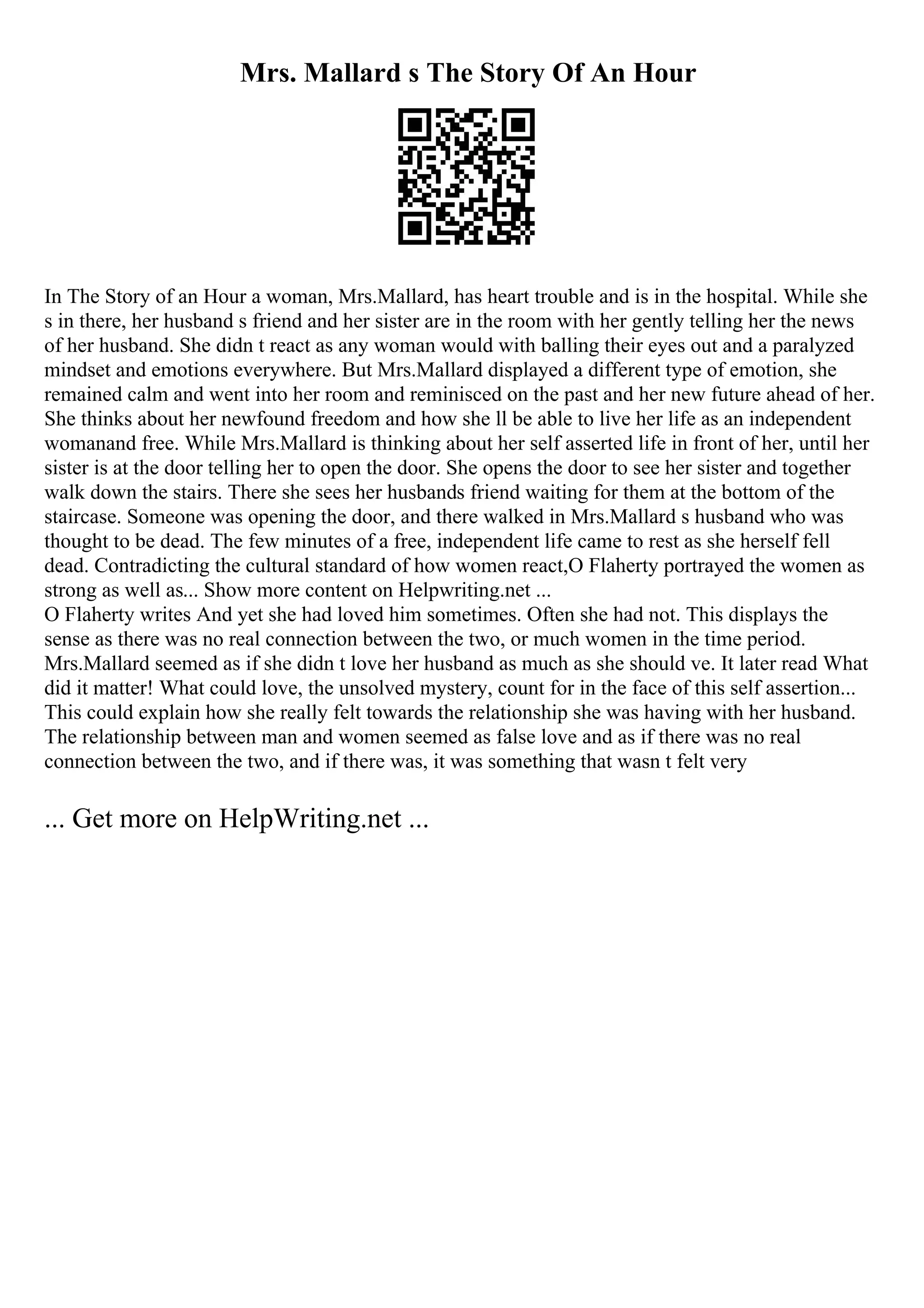Mrs. Mallard s The Story Of An Hour
In The Story of an Hour a woman, Mrs.Mallard, has heart trouble and is in the hospital. While she
s in there, her husband s friend and her sister are in the room with her gently telling her the news
of her husband. She didn t react as any woman would with balling their eyes out and a paralyzed
mindset and emotions everywhere. But Mrs.Mallard displayed a different type of emotion, she
remained calm and went into her room and reminisced on the past and her new future ahead of her.
She thinks about her newfound freedom and how she ll be able to live her life as an independent
womanand free. While Mrs.Mallard is thinking about her self asserted life in front of her, until her
sister is at the door telling her to open the door. She opens the door to see her sister and together
walk down the stairs. There she sees her husbands friend waiting for them at the bottom of the
staircase. Someone was opening the door, and there walked in Mrs.Mallard s husband who was
thought to be dead. The few minutes of a free, independent life came to rest as she herself fell
dead. Contradicting the cultural standard of how women react,O Flaherty portrayed the women as
strong as well as... Show more content on Helpwriting.net ...
O Flaherty writes And yet she had loved him sometimes. Often she had not. This displays the
sense as there was no real connection between the two, or much women in the time period.
Mrs.Mallard seemed as if she didn t love her husband as much as she should ve. It later read What
did it matter! What could love, the unsolved mystery, count for in the face of this self assertion...
This could explain how she really felt towards the relationship she was having with her husband.
The relationship between man and women seemed as false love and as if there was no real
connection between the two, and if there was, it was something that wasn t felt very
... Get more on HelpWriting.net ...
 