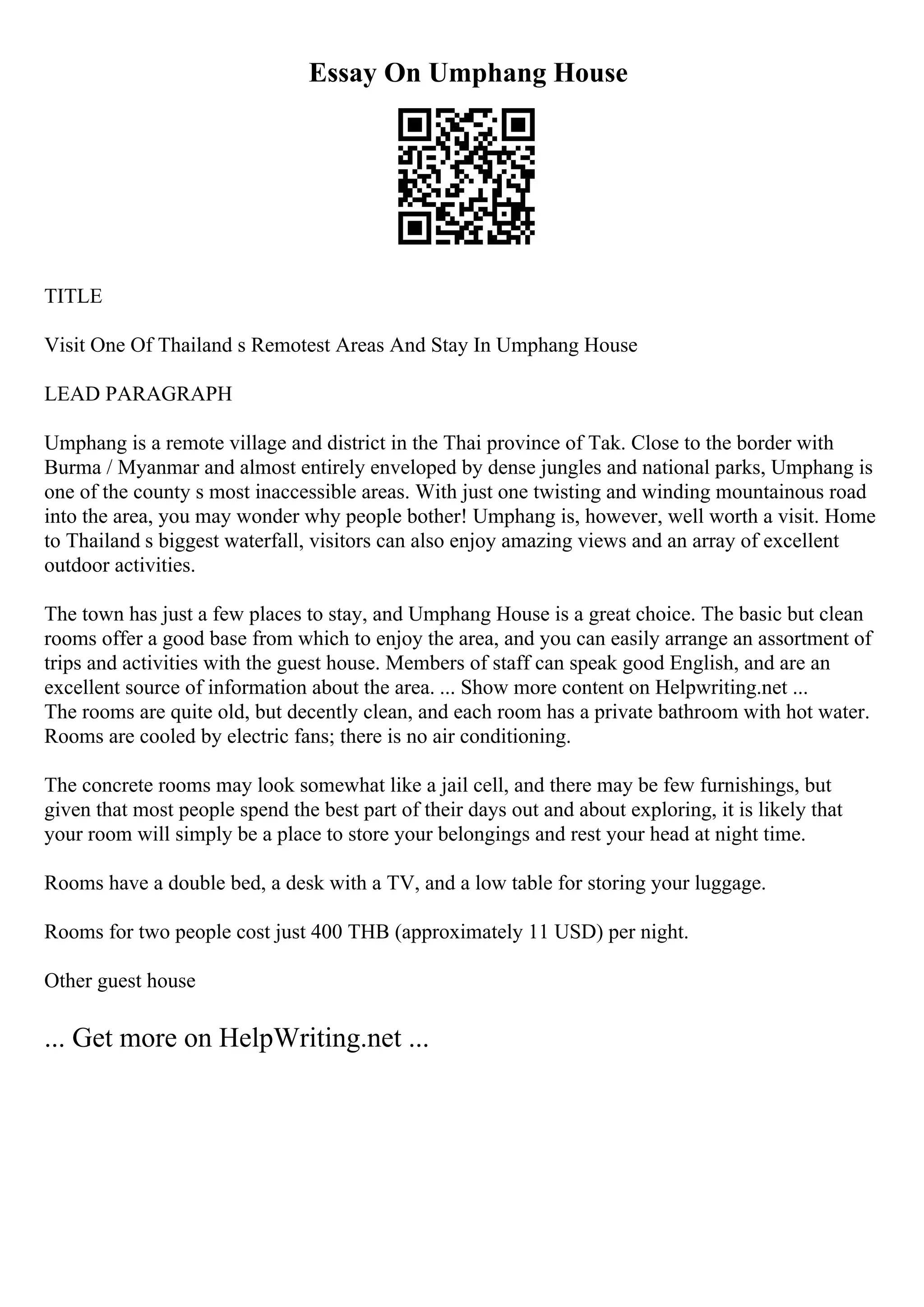 Essay On Umphang House
TITLE
Visit One Of Thailand s Remotest Areas And Stay In Umphang House
LEAD PARAGRAPH
Umphang is a remote village and district in the Thai province of Tak. Close to the border with
Burma / Myanmar and almost entirely enveloped by dense jungles and national parks, Umphang is
one of the county s most inaccessible areas. With just one twisting and winding mountainous road
into the area, you may wonder why people bother! Umphang is, however, well worth a visit. Home
to Thailand s biggest waterfall, visitors can also enjoy amazing views and an array of excellent
outdoor activities.
The town has just a few places to stay, and Umphang House is a great choice. The basic but clean
rooms offer a good base from which to enjoy the area, and you can easily arrange an assortment of
trips and activities with the guest house. Members of staff can speak good English, and are an
excellent source of information about the area. ... Show more content on Helpwriting.net ...
The rooms are quite old, but decently clean, and each room has a private bathroom with hot water.
Rooms are cooled by electric fans; there is no air conditioning.
The concrete rooms may look somewhat like a jail cell, and there may be few furnishings, but
given that most people spend the best part of their days out and about exploring, it is likely that
your room will simply be a place to store your belongings and rest your head at night time.
Rooms have a double bed, a desk with a TV, and a low table for storing your luggage.
Rooms for two people cost just 400 THB (approximately 11 USD) per night.
Other guest house
... Get more on HelpWriting.net ...
 