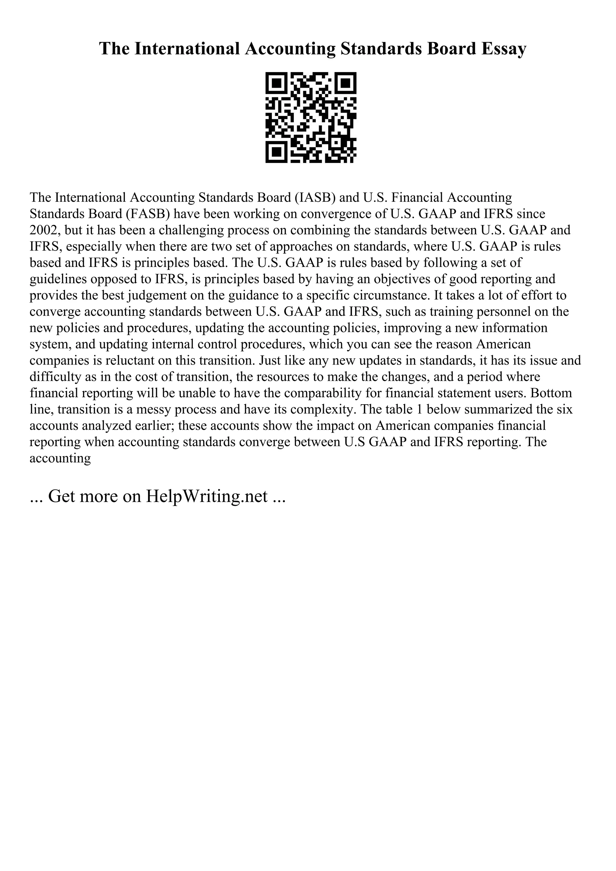 The International Accounting Standards Board Essay
The International Accounting Standards Board (IASB) and U.S. Financial Accounting
Standards Board (FASB) have been working on convergence of U.S. GAAP and IFRS since
2002, but it has been a challenging process on combining the standards between U.S. GAAP and
IFRS, especially when there are two set of approaches on standards, where U.S. GAAP is rules
based and IFRS is principles based. The U.S. GAAP is rules based by following a set of
guidelines opposed to IFRS, is principles based by having an objectives of good reporting and
provides the best judgement on the guidance to a specific circumstance. It takes a lot of effort to
converge accounting standards between U.S. GAAP and IFRS, such as training personnel on the
new policies and procedures, updating the accounting policies, improving a new information
system, and updating internal control procedures, which you can see the reason American
companies is reluctant on this transition. Just like any new updates in standards, it has its issue and
difficulty as in the cost of transition, the resources to make the changes, and a period where
financial reporting will be unable to have the comparability for financial statement users. Bottom
line, transition is a messy process and have its complexity. The table 1 below summarized the six
accounts analyzed earlier; these accounts show the impact on American companies financial
reporting when accounting standards converge between U.S GAAP and IFRS reporting. The
accounting
... Get more on HelpWriting.net ...
 