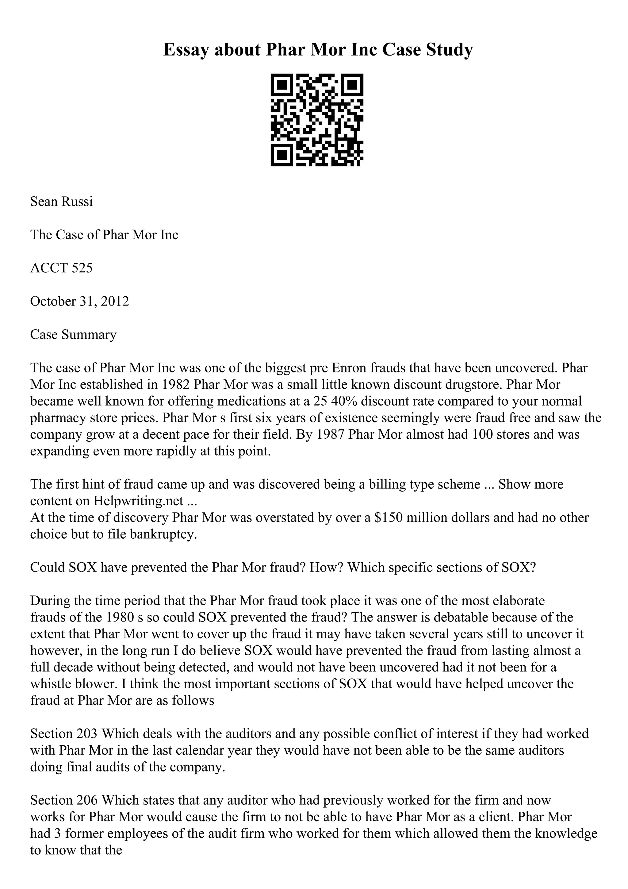 Essay about Phar Mor Inc Case Study
Sean Russi
The Case of Phar Mor Inc
ACCT 525
October 31, 2012
Case Summary
The case of Phar Mor Inc was one of the biggest pre Enron frauds that have been uncovered. Phar
Mor Inc established in 1982 Phar Mor was a small little known discount drugstore. Phar Mor
became well known for offering medications at a 25 40% discount rate compared to your normal
pharmacy store prices. Phar Mor s first six years of existence seemingly were fraud free and saw the
company grow at a decent pace for their field. By 1987 Phar Mor almost had 100 stores and was
expanding even more rapidly at this point.
The first hint of fraud came up and was discovered being a billing type scheme ... Show more
content on Helpwriting.net ...
At the time of discovery Phar Mor was overstated by over a $150 million dollars and had no other
choice but to file bankruptcy.
Could SOX have prevented the Phar Mor fraud? How? Which specific sections of SOX?
During the time period that the Phar Mor fraud took place it was one of the most elaborate
frauds of the 1980 s so could SOX prevented the fraud? The answer is debatable because of the
extent that Phar Mor went to cover up the fraud it may have taken several years still to uncover it
however, in the long run I do believe SOX would have prevented the fraud from lasting almost a
full decade without being detected, and would not have been uncovered had it not been for a
whistle blower. I think the most important sections of SOX that would have helped uncover the
fraud at Phar Mor are as follows
Section 203 Which deals with the auditors and any possible conflict of interest if they had worked
with Phar Mor in the last calendar year they would have not been able to be the same auditors
doing final audits of the company.
Section 206 Which states that any auditor who had previously worked for the firm and now
works for Phar Mor would cause the firm to not be able to have Phar Mor as a client. Phar Mor
had 3 former employees of the audit firm who worked for them which allowed them the knowledge
to know that the
 