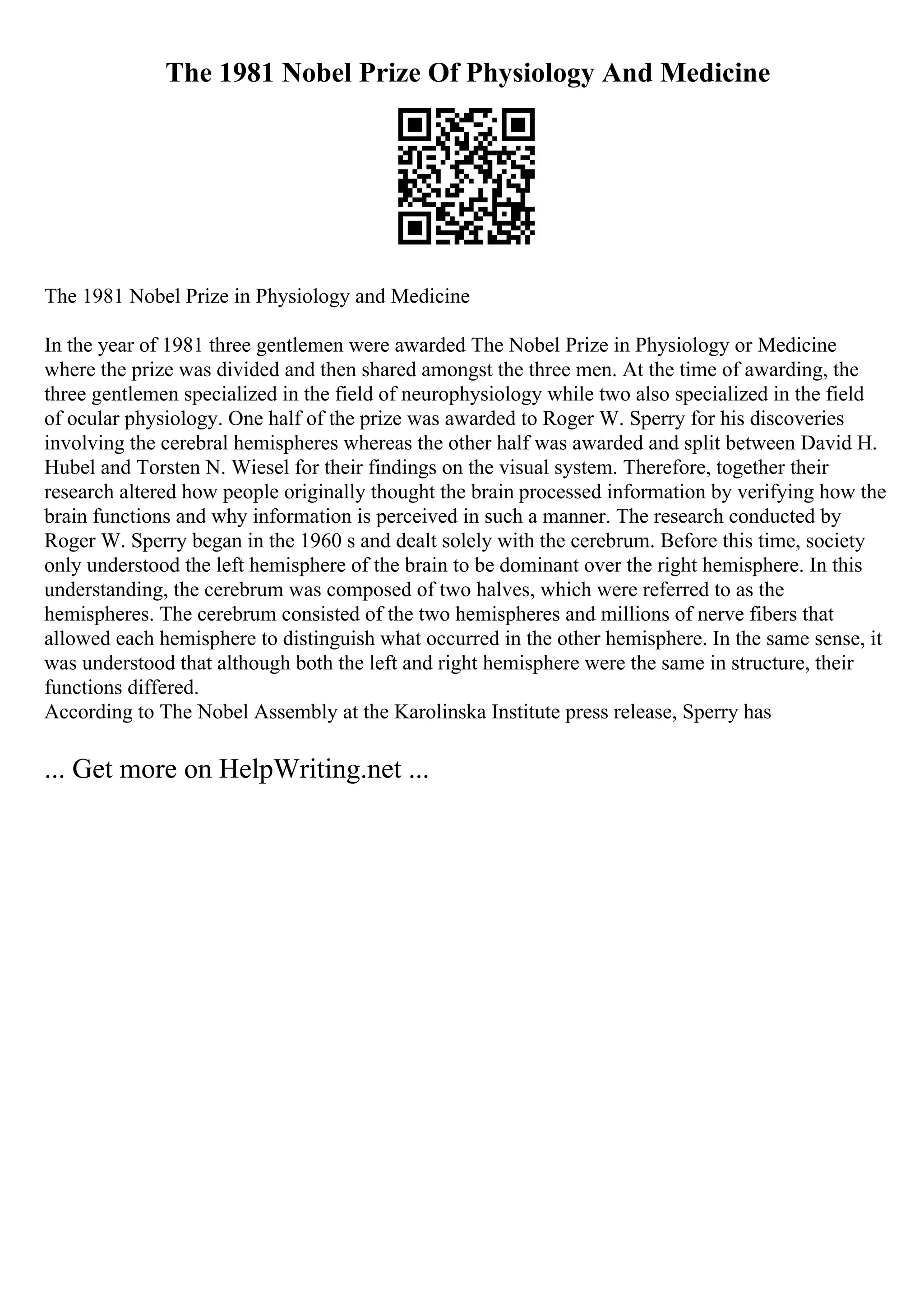 The 1981 Nobel Prize Of Physiology And Medicine
The 1981 Nobel Prize in Physiology and Medicine
In the year of 1981 three gentlemen were awarded The Nobel Prize in Physiology or Medicine
where the prize was divided and then shared amongst the three men. At the time of awarding, the
three gentlemen specialized in the field of neurophysiology while two also specialized in the field
of ocular physiology. One half of the prize was awarded to Roger W. Sperry for his discoveries
involving the cerebral hemispheres whereas the other half was awarded and split between David H.
Hubel and Torsten N. Wiesel for their findings on the visual system. Therefore, together their
research altered how people originally thought the brain processed information by verifying how the
brain functions and why information is perceived in such a manner. The research conducted by
Roger W. Sperry began in the 1960 s and dealt solely with the cerebrum. Before this time, society
only understood the left hemisphere of the brain to be dominant over the right hemisphere. In this
understanding, the cerebrum was composed of two halves, which were referred to as the
hemispheres. The cerebrum consisted of the two hemispheres and millions of nerve fibers that
allowed each hemisphere to distinguish what occurred in the other hemisphere. In the same sense, it
was understood that although both the left and right hemisphere were the same in structure, their
functions differed.
According to The Nobel Assembly at the Karolinska Institute press release, Sperry has
... Get more on HelpWriting.net ...
 