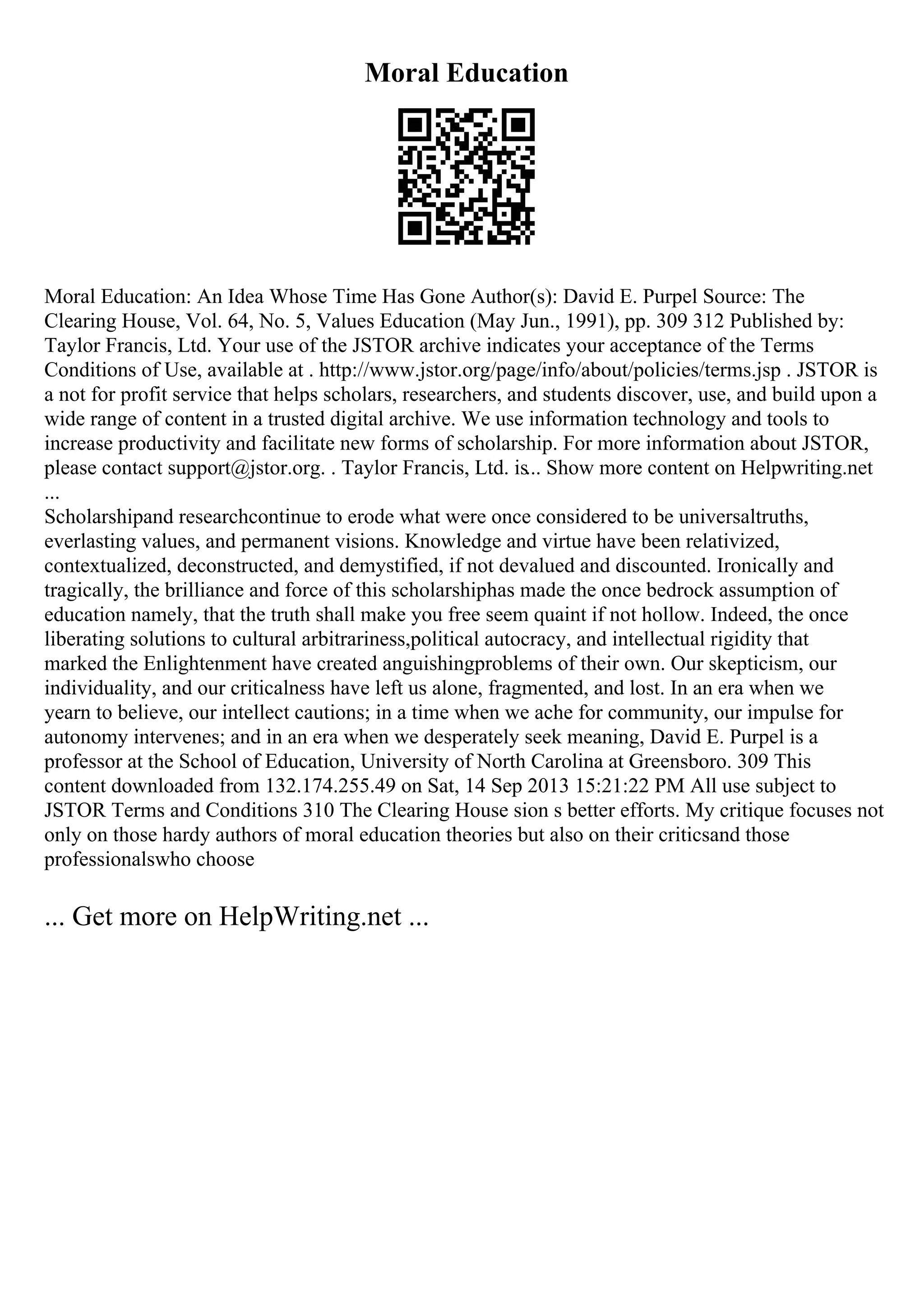 Moral Education
Moral Education: An Idea Whose Time Has Gone Author(s): David E. Purpel Source: The
Clearing House, Vol. 64, No. 5, Values Education (May Jun., 1991), pp. 309 312 Published by:
Taylor Francis, Ltd. Your use of the JSTOR archive indicates your acceptance of the Terms
Conditions of Use, available at . http://www.jstor.org/page/info/about/policies/terms.jsp . JSTOR is
a not for profit service that helps scholars, researchers, and students discover, use, and build upon a
wide range of content in a trusted digital archive. We use information technology and tools to
increase productivity and facilitate new forms of scholarship. For more information about JSTOR,
please contact support@jstor.org. . Taylor Francis, Ltd. is... Show more content on Helpwriting.net
...
Scholarshipand researchcontinue to erode what were once considered to be universaltruths,
everlasting values, and permanent visions. Knowledge and virtue have been relativized,
contextualized, deconstructed, and demystified, if not devalued and discounted. Ironically and
tragically, the brilliance and force of this scholarshiphas made the once bedrock assumption of
education namely, that the truth shall make you free seem quaint if not hollow. Indeed, the once
liberating solutions to cultural arbitrariness,political autocracy, and intellectual rigidity that
marked the Enlightenment have created anguishingproblems of their own. Our skepticism, our
individuality, and our criticalness have left us alone, fragmented, and lost. In an era when we
yearn to believe, our intellect cautions; in a time when we ache for community, our impulse for
autonomy intervenes; and in an era when we desperately seek meaning, David E. Purpel is a
professor at the School of Education, University of North Carolina at Greensboro. 309 This
content downloaded from 132.174.255.49 on Sat, 14 Sep 2013 15:21:22 PM All use subject to
JSTOR Terms and Conditions 310 The Clearing House sion s better efforts. My critique focuses not
only on those hardy authors of moral education theories but also on their criticsand those
professionalswho choose
... Get more on HelpWriting.net ...
 