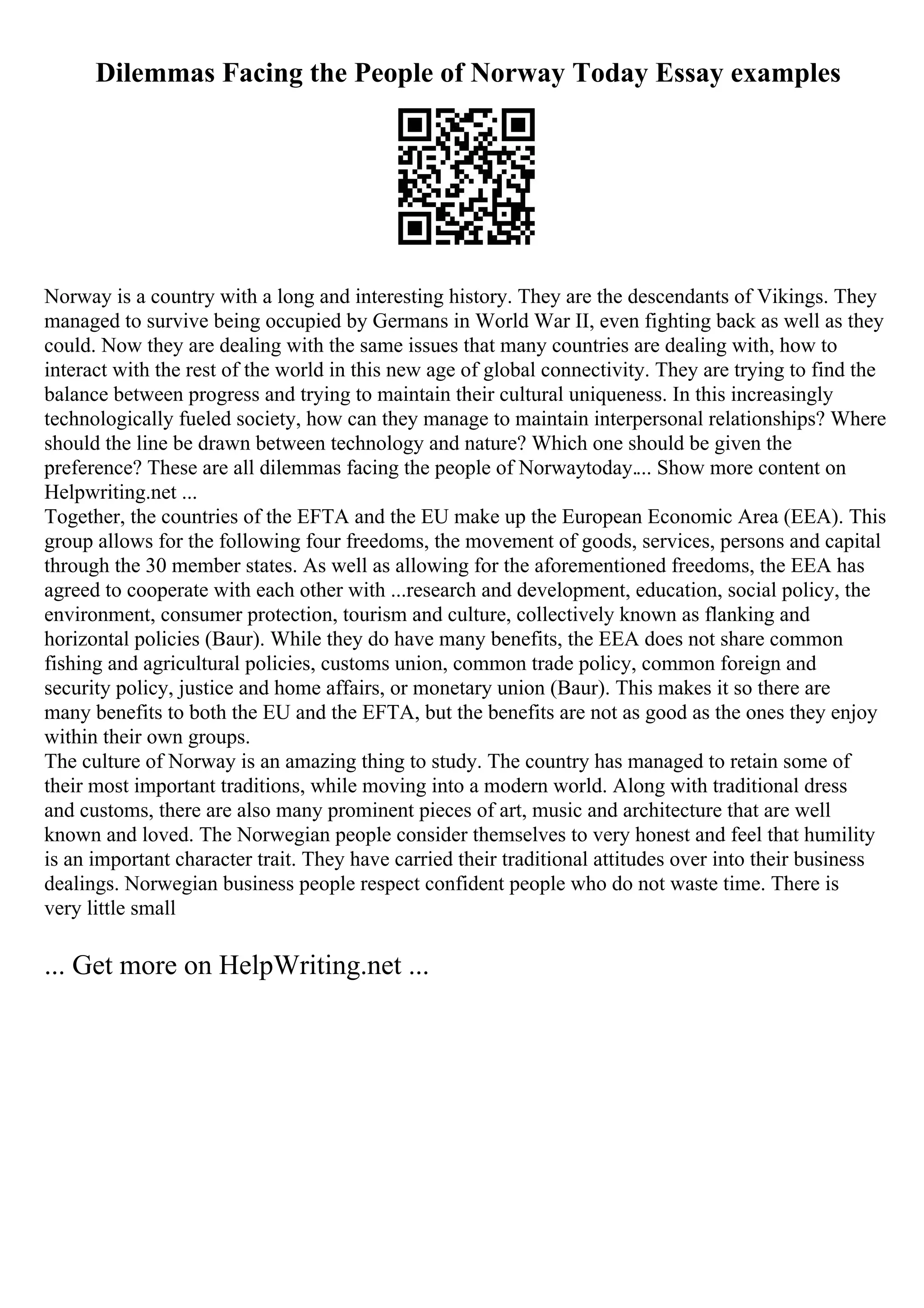 Dilemmas Facing the People of Norway Today Essay examples
Norway is a country with a long and interesting history. They are the descendants of Vikings. They
managed to survive being occupied by Germans in World War II, even fighting back as well as they
could. Now they are dealing with the same issues that many countries are dealing with, how to
interact with the rest of the world in this new age of global connectivity. They are trying to find the
balance between progress and trying to maintain their cultural uniqueness. In this increasingly
technologically fueled society, how can they manage to maintain interpersonal relationships? Where
should the line be drawn between technology and nature? Which one should be given the
preference? These are all dilemmas facing the people of Norwaytoday.... Show more content on
Helpwriting.net ...
Together, the countries of the EFTA and the EU make up the European Economic Area (EEA). This
group allows for the following four freedoms, the movement of goods, services, persons and capital
through the 30 member states. As well as allowing for the aforementioned freedoms, the EEA has
agreed to cooperate with each other with ...research and development, education, social policy, the
environment, consumer protection, tourism and culture, collectively known as flanking and
horizontal policies (Baur). While they do have many benefits, the EEA does not share common
fishing and agricultural policies, customs union, common trade policy, common foreign and
security policy, justice and home affairs, or monetary union (Baur). This makes it so there are
many benefits to both the EU and the EFTA, but the benefits are not as good as the ones they enjoy
within their own groups.
The culture of Norway is an amazing thing to study. The country has managed to retain some of
their most important traditions, while moving into a modern world. Along with traditional dress
and customs, there are also many prominent pieces of art, music and architecture that are well
known and loved. The Norwegian people consider themselves to very honest and feel that humility
is an important character trait. They have carried their traditional attitudes over into their business
dealings. Norwegian business people respect confident people who do not waste time. There is
very little small
... Get more on HelpWriting.net ...
 