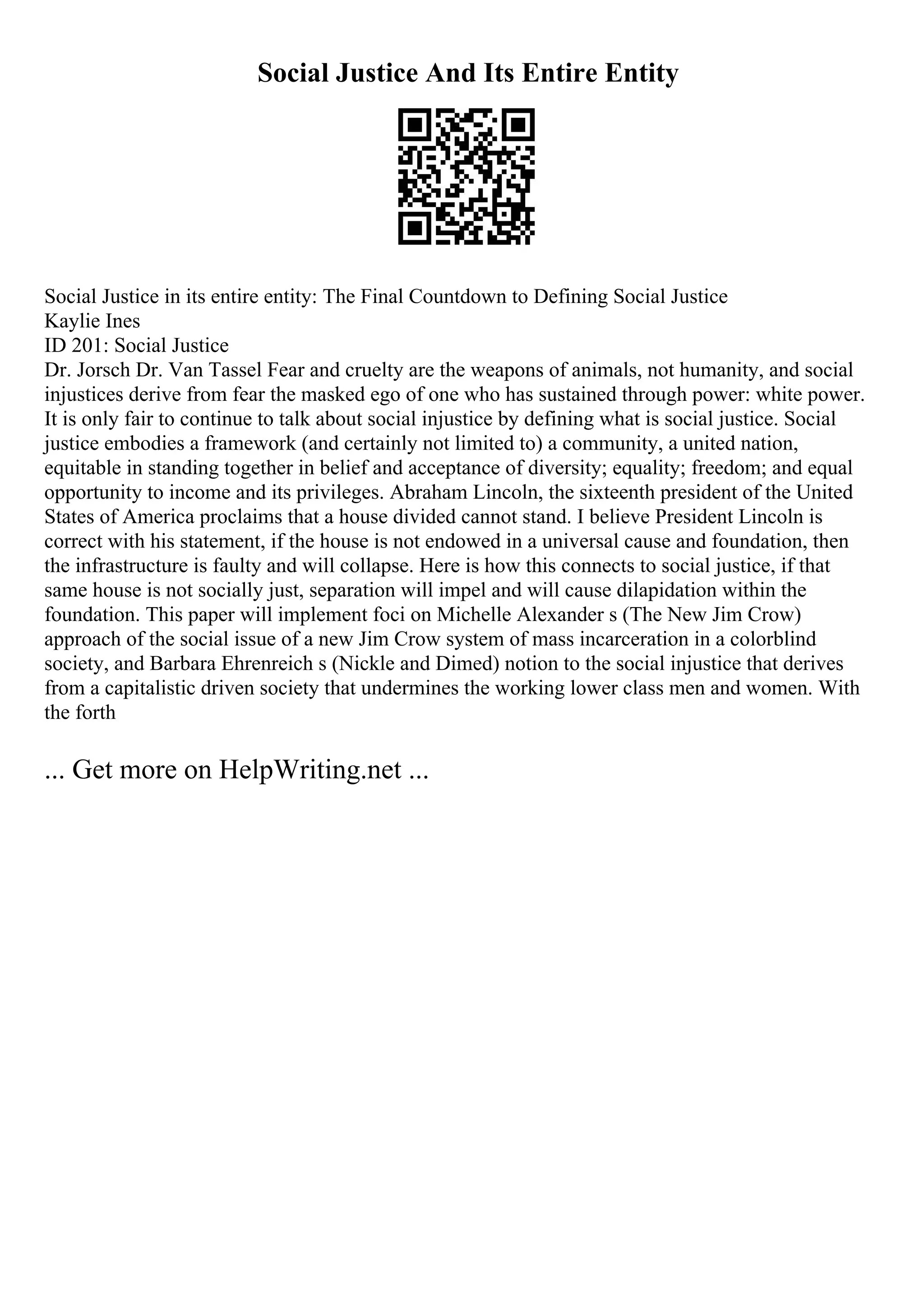 Social Justice And Its Entire Entity
Social Justice in its entire entity: The Final Countdown to Defining Social Justice
Kaylie Ines
ID 201: Social Justice
Dr. Jorsch Dr. Van Tassel Fear and cruelty are the weapons of animals, not humanity, and social
injustices derive from fear the masked ego of one who has sustained through power: white power.
It is only fair to continue to talk about social injustice by defining what is social justice. Social
justice embodies a framework (and certainly not limited to) a community, a united nation,
equitable in standing together in belief and acceptance of diversity; equality; freedom; and equal
opportunity to income and its privileges. Abraham Lincoln, the sixteenth president of the United
States of America proclaims that a house divided cannot stand. I believe President Lincoln is
correct with his statement, if the house is not endowed in a universal cause and foundation, then
the infrastructure is faulty and will collapse. Here is how this connects to social justice, if that
same house is not socially just, separation will impel and will cause dilapidation within the
foundation. This paper will implement foci on Michelle Alexander s (The New Jim Crow)
approach of the social issue of a new Jim Crow system of mass incarceration in a colorblind
society, and Barbara Ehrenreich s (Nickle and Dimed) notion to the social injustice that derives
from a capitalistic driven society that undermines the working lower class men and women. With
the forth
... Get more on HelpWriting.net ...
 