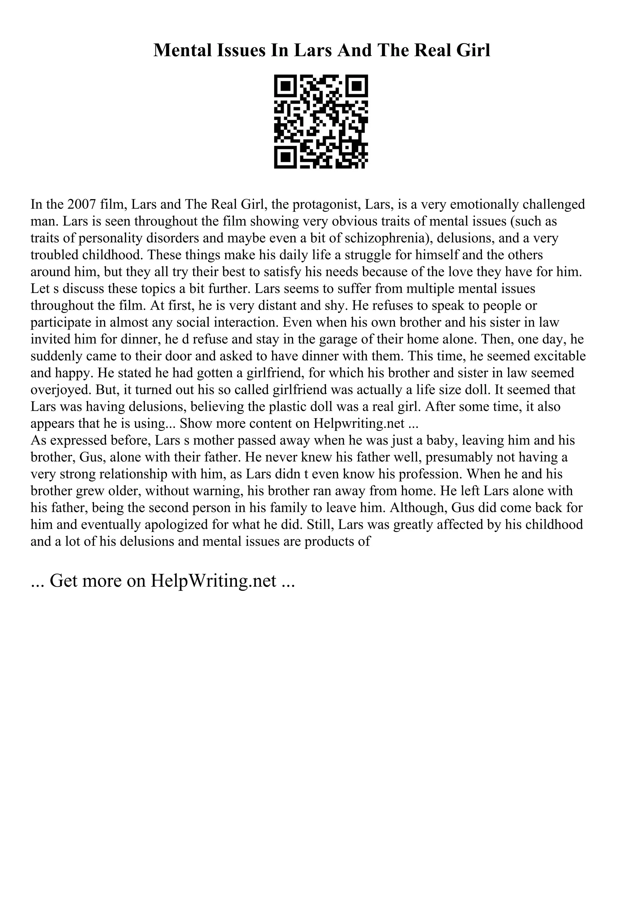 Mental Issues In Lars And The Real Girl
In the 2007 film, Lars and The Real Girl, the protagonist, Lars, is a very emotionally challenged
man. Lars is seen throughout the film showing very obvious traits of mental issues (such as
traits of personality disorders and maybe even a bit of schizophrenia), delusions, and a very
troubled childhood. These things make his daily life a struggle for himself and the others
around him, but they all try their best to satisfy his needs because of the love they have for him.
Let s discuss these topics a bit further. Lars seems to suffer from multiple mental issues
throughout the film. At first, he is very distant and shy. He refuses to speak to people or
participate in almost any social interaction. Even when his own brother and his sister in law
invited him for dinner, he d refuse and stay in the garage of their home alone. Then, one day, he
suddenly came to their door and asked to have dinner with them. This time, he seemed excitable
and happy. He stated he had gotten a girlfriend, for which his brother and sister in law seemed
overjoyed. But, it turned out his so called girlfriend was actually a life size doll. It seemed that
Lars was having delusions, believing the plastic doll was a real girl. After some time, it also
appears that he is using... Show more content on Helpwriting.net ...
As expressed before, Lars s mother passed away when he was just a baby, leaving him and his
brother, Gus, alone with their father. He never knew his father well, presumably not having a
very strong relationship with him, as Lars didn t even know his profession. When he and his
brother grew older, without warning, his brother ran away from home. He left Lars alone with
his father, being the second person in his family to leave him. Although, Gus did come back for
him and eventually apologized for what he did. Still, Lars was greatly affected by his childhood
and a lot of his delusions and mental issues are products of
... Get more on HelpWriting.net ...
 