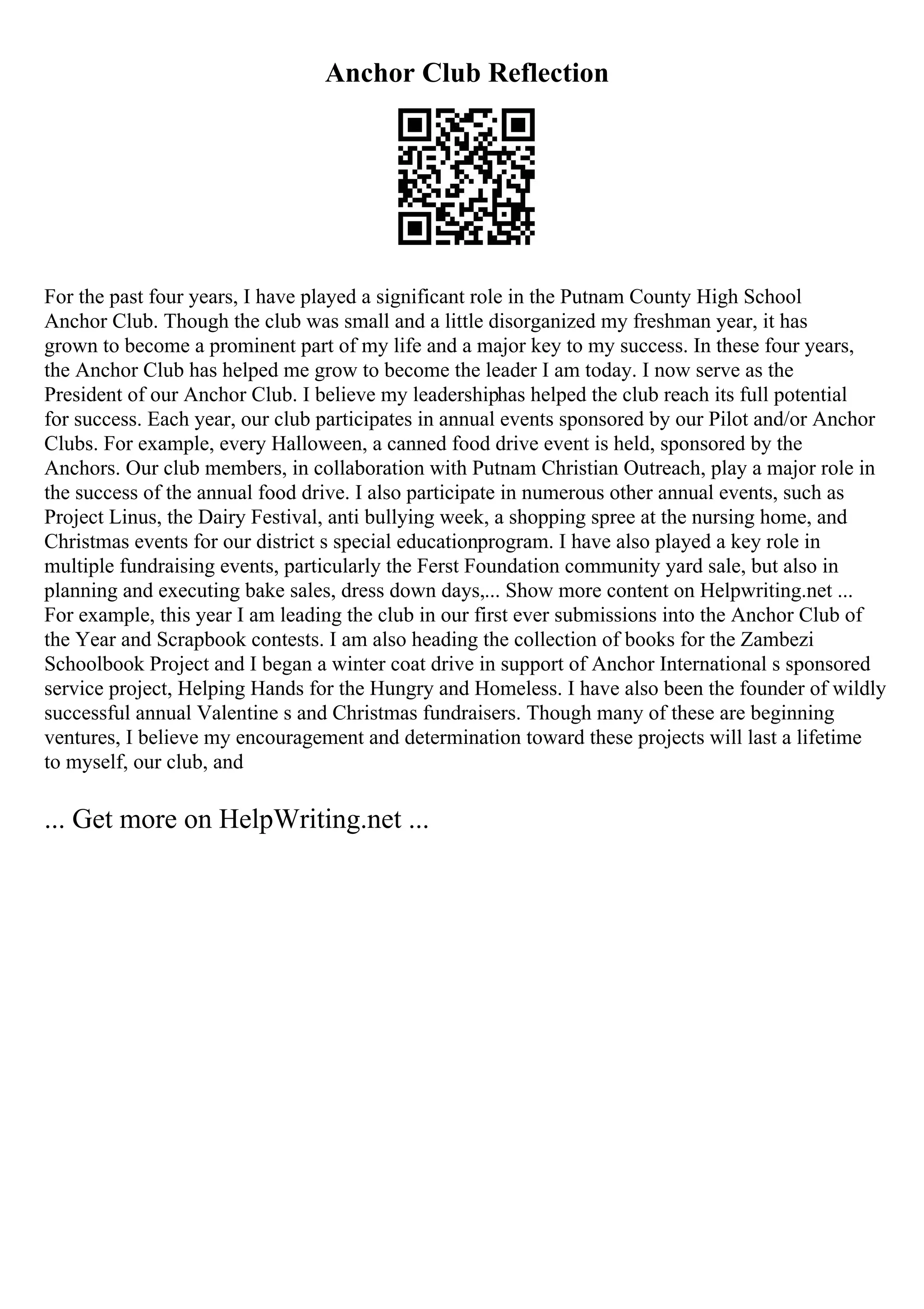 Anchor Club Reflection
For the past four years, I have played a significant role in the Putnam County High School
Anchor Club. Though the club was small and a little disorganized my freshman year, it has
grown to become a prominent part of my life and a major key to my success. In these four years,
the Anchor Club has helped me grow to become the leader I am today. I now serve as the
President of our Anchor Club. I believe my leadershiphas helped the club reach its full potential
for success. Each year, our club participates in annual events sponsored by our Pilot and/or Anchor
Clubs. For example, every Halloween, a canned food drive event is held, sponsored by the
Anchors. Our club members, in collaboration with Putnam Christian Outreach, play a major role in
the success of the annual food drive. I also participate in numerous other annual events, such as
Project Linus, the Dairy Festival, anti bullying week, a shopping spree at the nursing home, and
Christmas events for our district s special educationprogram. I have also played a key role in
multiple fundraising events, particularly the Ferst Foundation community yard sale, but also in
planning and executing bake sales, dress down days,... Show more content on Helpwriting.net ...
For example, this year I am leading the club in our first ever submissions into the Anchor Club of
the Year and Scrapbook contests. I am also heading the collection of books for the Zambezi
Schoolbook Project and I began a winter coat drive in support of Anchor International s sponsored
service project, Helping Hands for the Hungry and Homeless. I have also been the founder of wildly
successful annual Valentine s and Christmas fundraisers. Though many of these are beginning
ventures, I believe my encouragement and determination toward these projects will last a lifetime
to myself, our club, and
... Get more on HelpWriting.net ...
 