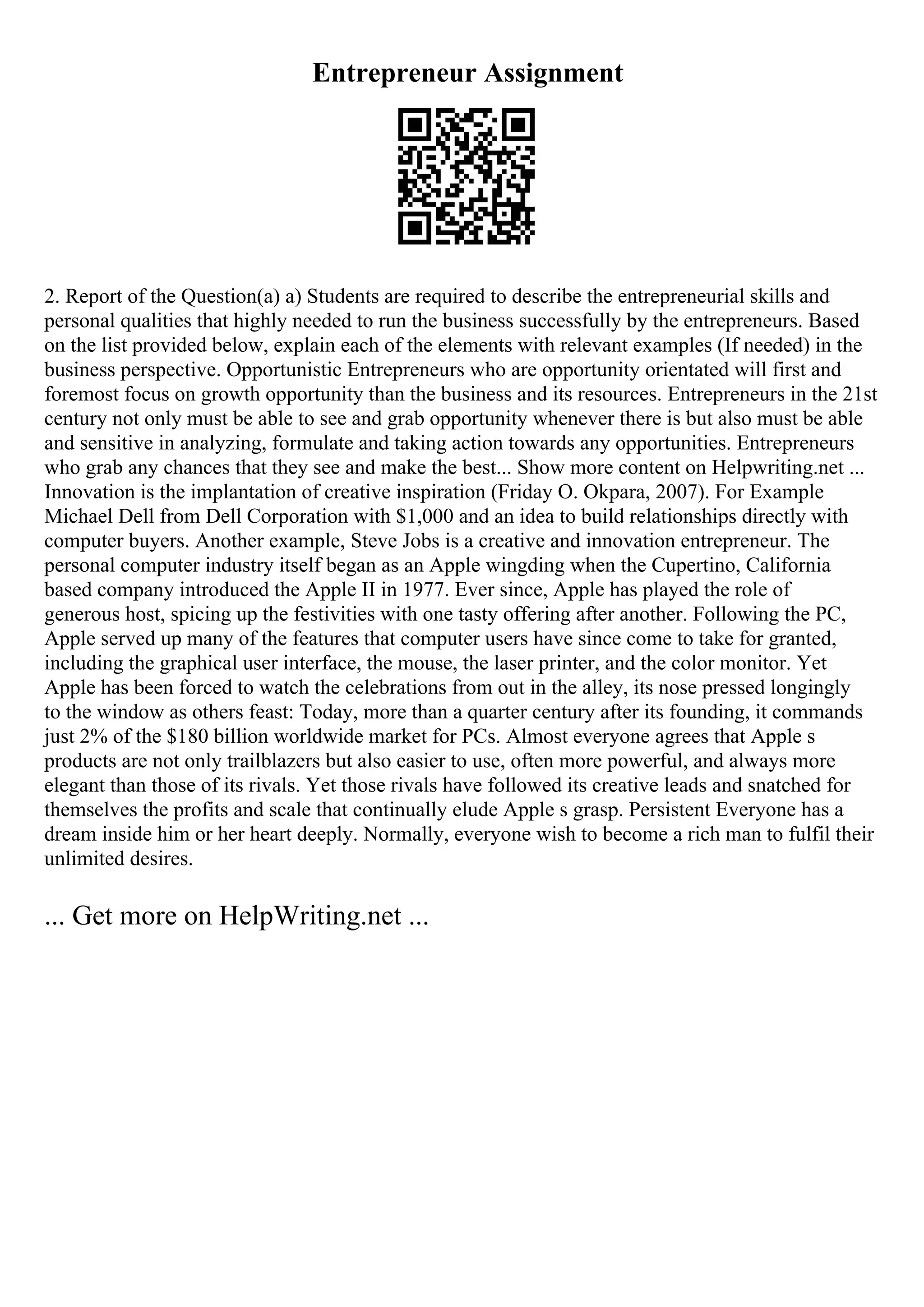 Entrepreneur Assignment
2. Report of the Question(a) a) Students are required to describe the entrepreneurial skills and
personal qualities that highly needed to run the business successfully by the entrepreneurs. Based
on the list provided below, explain each of the elements with relevant examples (If needed) in the
business perspective. Opportunistic Entrepreneurs who are opportunity orientated will first and
foremost focus on growth opportunity than the business and its resources. Entrepreneurs in the 21st
century not only must be able to see and grab opportunity whenever there is but also must be able
and sensitive in analyzing, formulate and taking action towards any opportunities. Entrepreneurs
who grab any chances that they see and make the best... Show more content on Helpwriting.net ...
Innovation is the implantation of creative inspiration (Friday O. Okpara, 2007). For Example
Michael Dell from Dell Corporation with $1,000 and an idea to build relationships directly with
computer buyers. Another example, Steve Jobs is a creative and innovation entrepreneur. The
personal computer industry itself began as an Apple wingding when the Cupertino, California
based company introduced the Apple II in 1977. Ever since, Apple has played the role of
generous host, spicing up the festivities with one tasty offering after another. Following the PC,
Apple served up many of the features that computer users have since come to take for granted,
including the graphical user interface, the mouse, the laser printer, and the color monitor. Yet
Apple has been forced to watch the celebrations from out in the alley, its nose pressed longingly
to the window as others feast: Today, more than a quarter century after its founding, it commands
just 2% of the $180 billion worldwide market for PCs. Almost everyone agrees that Apple s
products are not only trailblazers but also easier to use, often more powerful, and always more
elegant than those of its rivals. Yet those rivals have followed its creative leads and snatched for
themselves the profits and scale that continually elude Apple s grasp. Persistent Everyone has a
dream inside him or her heart deeply. Normally, everyone wish to become a rich man to fulfil their
unlimited desires.
... Get more on HelpWriting.net ...
 