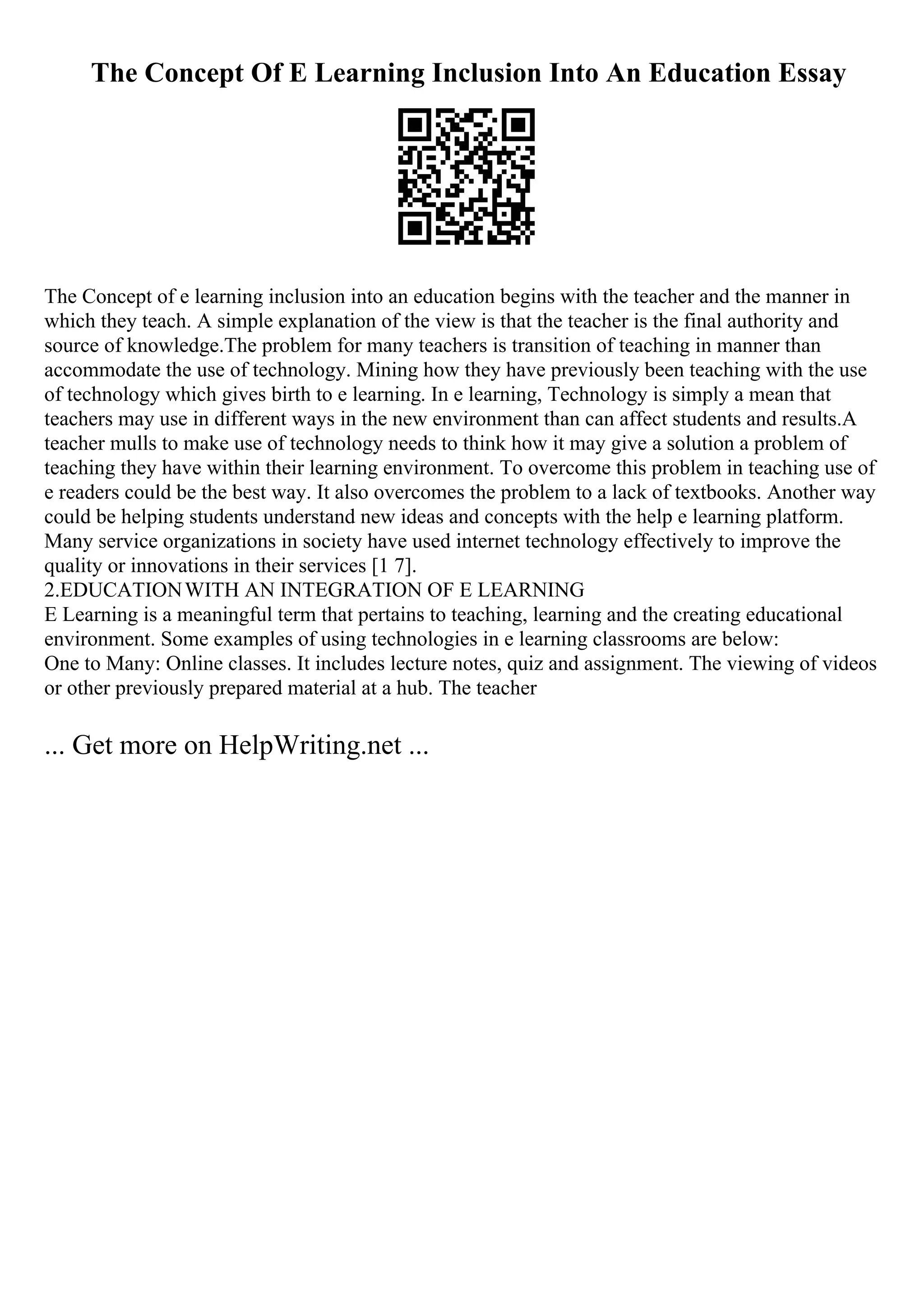 The Concept Of E Learning Inclusion Into An Education Essay
The Concept of e learning inclusion into an education begins with the teacher and the manner in
which they teach. A simple explanation of the view is that the teacher is the final authority and
source of knowledge.The problem for many teachers is transition of teaching in manner than
accommodate the use of technology. Mining how they have previously been teaching with the use
of technology which gives birth to e learning. In e learning, Technology is simply a mean that
teachers may use in different ways in the new environment than can affect students and results.A
teacher mulls to make use of technology needs to think how it may give a solution a problem of
teaching they have within their learning environment. To overcome this problem in teaching use of
e readers could be the best way. It also overcomes the problem to a lack of textbooks. Another way
could be helping students understand new ideas and concepts with the help e learning platform.
Many service organizations in society have used internet technology effectively to improve the
quality or innovations in their services [1 7].
2.EDUCATIONWITH AN INTEGRATION OF E LEARNING
E Learning is a meaningful term that pertains to teaching, learning and the creating educational
environment. Some examples of using technologies in e learning classrooms are below:
One to Many: Online classes. It includes lecture notes, quiz and assignment. The viewing of videos
or other previously prepared material at a hub. The teacher
... Get more on HelpWriting.net ...
 