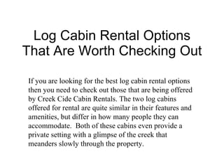 Log Cabin Rental Options That Are Worth Checking Out If you are looking for the best log cabin rental options then you need to check out those that are being offered by Creek Cide Cabin Rentals. The two log cabins offered for rental are quite similar in their features and amenities, but differ in how many people they can accommodate.  Both of these cabins even provide a private setting with a glimpse of the creek that meanders slowly through the property. 