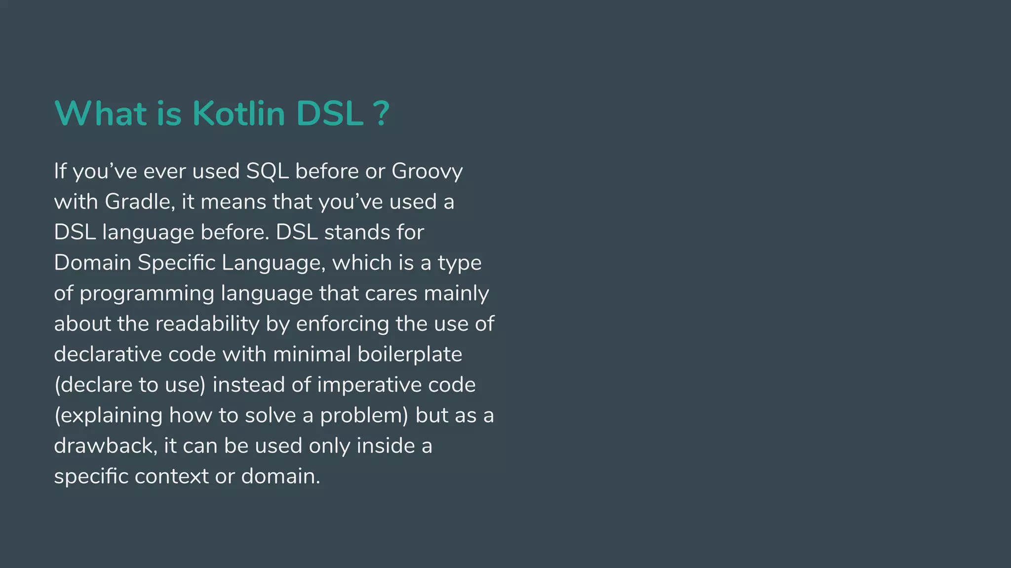 What is Kotlin DSL ?
If you’ve ever used SQL before or Groovy
with Gradle, it means that you’ve used a
DSL language before. DSL stands for
Domain Speciﬁc Language, which is a type
of programming language that cares mainly
about the readability by enforcing the use of
declarative code with minimal boilerplate
(declare to use) instead of imperative code
(explaining how to solve a problem) but as a
drawback, it can be used only inside a
speciﬁc context or domain.
 