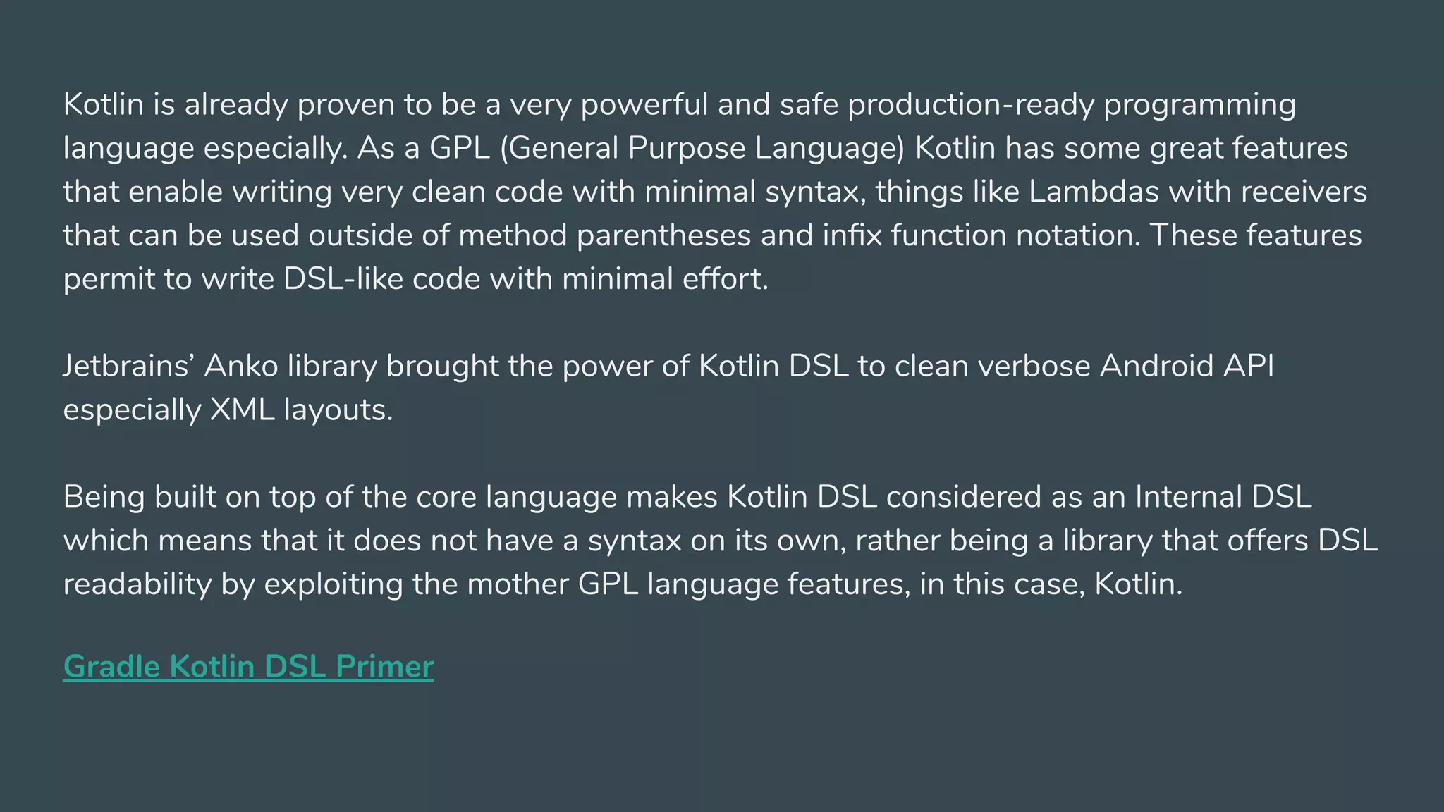 Kotlin is already proven to be a very powerful and safe production-ready programming
language especially. As a GPL (General Purpose Language) Kotlin has some great features
that enable writing very clean code with minimal syntax, things like Lambdas with receivers
that can be used outside of method parentheses and inﬁx function notation. These features
permit to write DSL-like code with minimal effort.
Jetbrains’ Anko library brought the power of Kotlin DSL to clean verbose Android API
especially XML layouts.
Being built on top of the core language makes Kotlin DSL considered as an Internal DSL
which means that it does not have a syntax on its own, rather being a library that offers DSL
readability by exploiting the mother GPL language features, in this case, Kotlin.
Gradle Kotlin DSL Primer
 