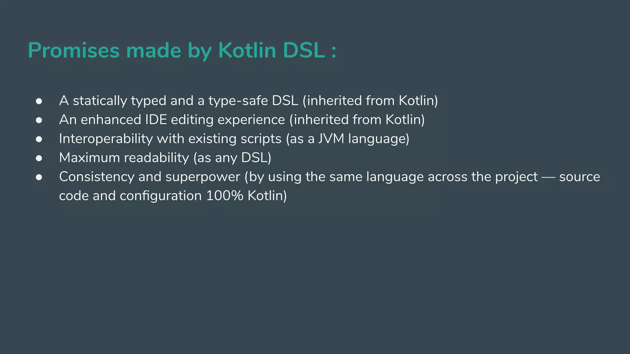 Promises made by Kotlin DSL :
● A statically typed and a type-safe DSL (inherited from Kotlin)
● An enhanced IDE editing experience (inherited from Kotlin)
● Interoperability with existing scripts (as a JVM language)
● Maximum readability (as any DSL)
● Consistency and superpower (by using the same language across the project — source
code and conﬁguration 100% Kotlin)
 