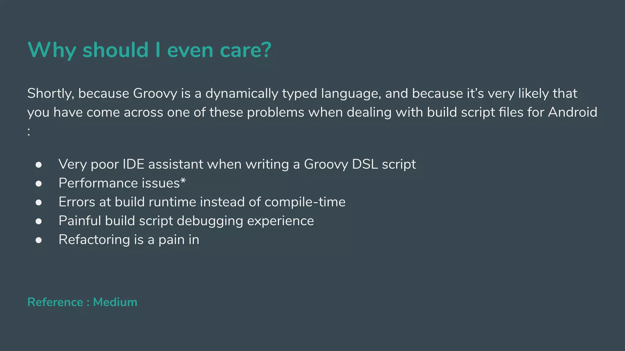 Why should I even care?
Shortly, because Groovy is a dynamically typed language, and because it’s very likely that
you have come across one of these problems when dealing with build script ﬁles for Android
:
● Very poor IDE assistant when writing a Groovy DSL script
● Performance issues*
● Errors at build runtime instead of compile-time
● Painful build script debugging experience
● Refactoring is a pain in
Reference : Medium
 
