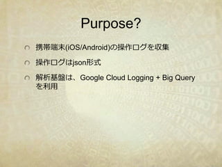 Purpose?
携帯端末(iOS/Android)の操作ログを収集
操作ログはjson形式
解析基盤は、Google Cloud Logging + Big Query
を利用
 