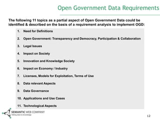 Open Government Data Requirements
The following 11 topics as a partial aspect of Open Government Data could be
identified & described on the basis of a requirement analysis to implement OGD:
     1.   Need for Definitions

     2.   Open Government: Transparency and Democracy, Participation & Collaboration

     3.   Legal Issues

     4.   Impact on Society

     5.   Innovation and Knowledge Society

     6.   Impact on Economy / Industry

     7.   Licenses, Models for Exploitation, Terms of Use

     8.   Data relevant Aspects

     9.   Data Governance

     10. Applications and Use Cases

     11. Technological Aspects


                                                                                       12
 
