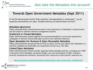 Also take the Metadata into account!

    Towards Open Government Metadata (Sept 2011)
In the EU eGovernment Action Plan semantic interoperability is mentioned “…as an
essential precondition for open, flexible delivery of eGovernment services”.

Metadata Ignorance
Public administrations should become aware of the importance of Metadata in eGovernment
and the need for coherent relevant management policies.
Scattered or Closed Metadata
Public administrations should organize the scattered Metadata in structured repositories,
catalogues or libraries and provide open access to the collected resources.
Open Metadata for Humans & Open Reuseable Metadata
Public administrations should provide services to query, browse and export their Metadata in a
machine-readable and preferably non-proprietary format (e.g. CSV, XML).
Linked Open Metadata
Public administrations should consider applying linked metadata policies, including use of RDF
to document their Metadata, persistent design, use and maintenance of URIs, linking to
external vocabularies/schemata, harmonize their resources to third parties' resources etc.

     http://www.semic.eu/semic/view/documents/towards_open_government_metadata.pdf



                                                                                             13
 