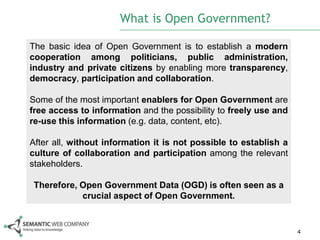 What is Open Government?

The basic idea of Open Government is to establish a modern
cooperation among politicians, public administration,
industry and private citizens by enabling more transparency,
democracy, participation and collaboration.

Some of the most important enablers for Open Government are
free access to information and the possibility to freely use and
re-use this information (e.g. data, content, etc).

After all, without information it is not possible to establish a
culture of collaboration and participation among the relevant
stakeholders.

 Therefore, Open Government Data (OGD) is often seen as a
            crucial aspect of Open Government.


                                                                   4
 