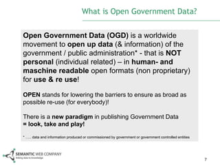 What is Open Government Data?

Open Government Data (OGD) is a worldwide
movement to open up data (& information) of the
government / public administration* - that is NOT
personal (individual related) – in human- and
maschine readable open formats (non proprietary)
for use & re use!

OPEN stands for lowering the barriers to ensure as broad as
possible re-use (for everybody)!

There is a new paradigm in publishing Government Data
= look, take and play!

* ….. data and information produced or commissioned by government or government controlled entities




                                                                                                      7
 