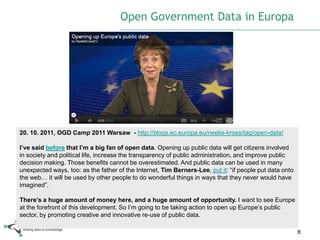 Open Government Data in Europa




20. 10. 2011, OGD Camp 2011 Warsaw - http://blogs.ec.europa.eu/neelie-kroes/tag/open-data/

I’ve said before that I’m a big fan of open data. Opening up public data will get citizens involved
in society and political life, increase the transparency of public administration, and improve public
decision making. Those benefits cannot be overestimated. And public data can be used in many
unexpected ways, too: as the father of the Internet, Tim Berners-Lee, put it: “if people put data onto
the web… it will be used by other people to do wonderful things in ways that they never would have
imagined”.

There’s a huge amount of money here, and a huge amount of opportunity. I want to see Europe
at the forefront of this development. So I‟m going to be taking action to open up Europe‟s public
sector, by promoting creative and innovative re-use of public data.

                                                                                                         8
 