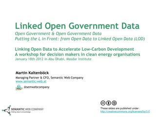 Linked Open Government Data
Open Government & Open Government Data
Putting the L in Front: from Open Data to Linked Open Data (LOD)

Linking Open Data to Accelerate Low-Carbon Development
A workshop for decision makers in clean energy organisations
January 18th 2012 in Abu Dhabi, Masdar Institute



Martin Kaltenböck
Managing Partner & CFO, Semantic Web Company
www.semantic-web.at
     @semwebcompany




                                                   These slides are published under :
                                                   http://creativecommons.org/licenses/by/3.0
 