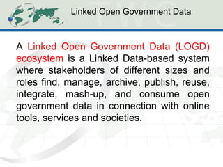 Linked Open Government Data 
A Linked Open Government Data (LOGD) ecosystem is a Linked Data-based system where stakeholders of different sizes and roles find, manage, archive, publish, reuse, integrate, mash-up, and consume open government data in connection with online tools, services and societies.  