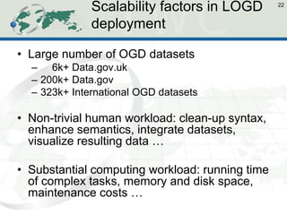 Scalability factors in LOGD deployment 
•Large number of OGD datasets 
– 6k+ Data.gov.uk 
–200k+ Data.gov 
–323k+ International OGD datasets 
•Non-trivial human workload: clean-up syntax, enhance semantics, integrate datasets, visualize resulting data … 
•Substantial computing workload: running time of complex tasks, memory and disk space, maintenance costs … 
22  