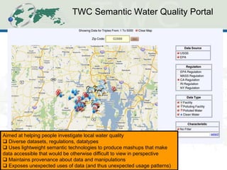 TWC Semantic Water Quality Portal 
Aimed at helping people investigate local water quality 
 Diverse datasets, regulations, datatypes 
 Uses lightweight semantic technologies to produce mashups that make data accessible that would be otherwise difficult to view in perspective 
 Maintains provenance about data and manipulations 
 Exposes unexpected uses of data (and thus unexpected usage patterns)  