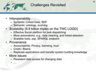 Challenges Revisited 
•Interoperability 
–Syntactic: Linked Data, RDF 
–Semantic: ontology, evolving 
•Scalability (9.9 billion triples on the TWC LOGD) 
–Effective Social platform for task dispatching 
–More automations, e.g., data cleaning, and linked detection 
–Scalable tools, esp. SPARQL endpoint 
•Provenance 
–Accountability: Privacy, licensing, trust 
–Credit / Blame 
–Replicate applications and transfer system building knowledge 
•More issues 
–Persistent data access for changing data 
–… 
32  