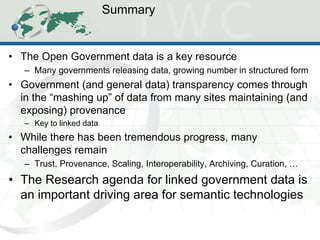 Summary 
•The Open Government data is a key resource 
–Many governments releasing data, growing number in structured form 
•Government (and general data) transparency comes through in the “mashing up” of data from many sites maintaining (and exposing) provenance 
–Key to linked data 
•While there has been tremendous progress, many challenges remain 
–Trust, Provenance, Scaling, Interoperability, Archiving, Curation, … 
•The Research agenda for linked government data is an important driving area for semantic technologies  