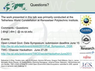 Questions? 
The work presented in this talk was primarily conducted at the Tetherless World Constellation at Rensselaer Polytechnic Institute. Comments / Questions: [ dingl | dlm ] @ cs.rpi.edu. Events: Open Linked Govt. Data Symposium: submission deadline June 15 http://tw.rpi.edu/web/event/AAAI/2011/Fall_Symposium_OGK TWC / Elsevier Hackathon: June 27-28 http://tw.rpi.edu/web/event/TWCElsevierHackathonJune2011 Reference: Li Ding, Timothy Lebo, John S. Erickson, Dominic DiFranzo, Gregory Todd Williams, Xian Li, James Michaelis, Alvaro Graves, Jin Guang Zheng, Zhenning Shangguan, Johanna Flores, Deborah L. McGuinness and Jim Hendler, TWC LOGD: A Portal for Linked Open Government Data Ecosystems, submitted to JWS, special issue on semantic web challenge’10 