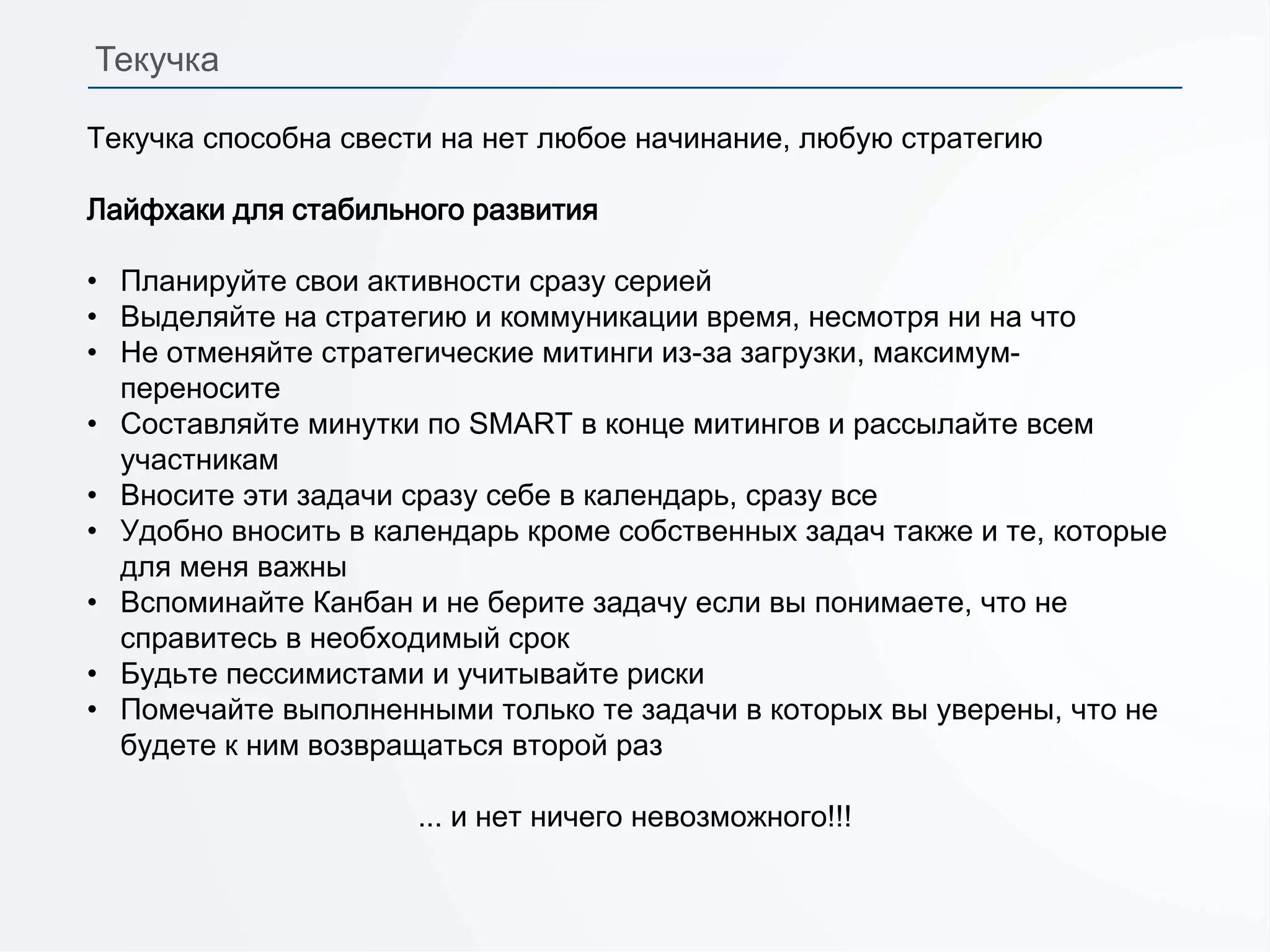 Текучка способна свести на нет любое начинание, любую стратегию
Лайфхаки для стабильного развития
• Планируйте свои активности сразу серией
• Выделяйте на стратегию и коммуникации время, несмотря ни на что
• Не отменяйте стратегические митинги из-за загрузки, максимум-
переносите
• Составляйте минутки по SMART в конце митингов и рассылайте всем
участникам
• Вносите эти задачи сразу себе в календарь, сразу все
• Удобно вносить в календарь кроме собственных задач также и те, которые
для меня важны
• Вспоминайте Канбан и не берите задачу если вы понимаете, что не
справитесь в необходимый срок
• Будьте пессимистами и учитывайте риски
• Помечайте выполненными только те задачи в которых вы уверены, что не
будете к ним возвращаться второй раз
... и нет ничего невозможного!!!
Текучка
 