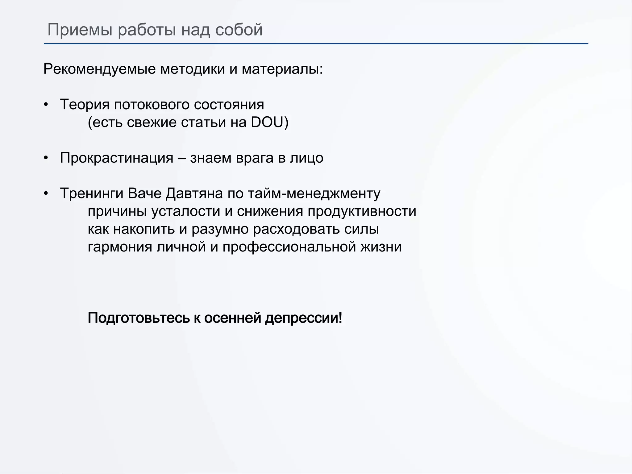 Рекомендуемые методики и материалы:
• Теория потокового состояния
(есть свежие статьи на DOU)
• Прокрастинация – знаем врага в лицо
• Тренинги Ваче Давтяна по тайм-менеджменту
причины усталости и снижения продуктивности
как накопить и разумно расходовать силы
гармония личной и профессиональной жизни
Подготовьтесь к осенней депрессии!
Приемы работы над собой
 