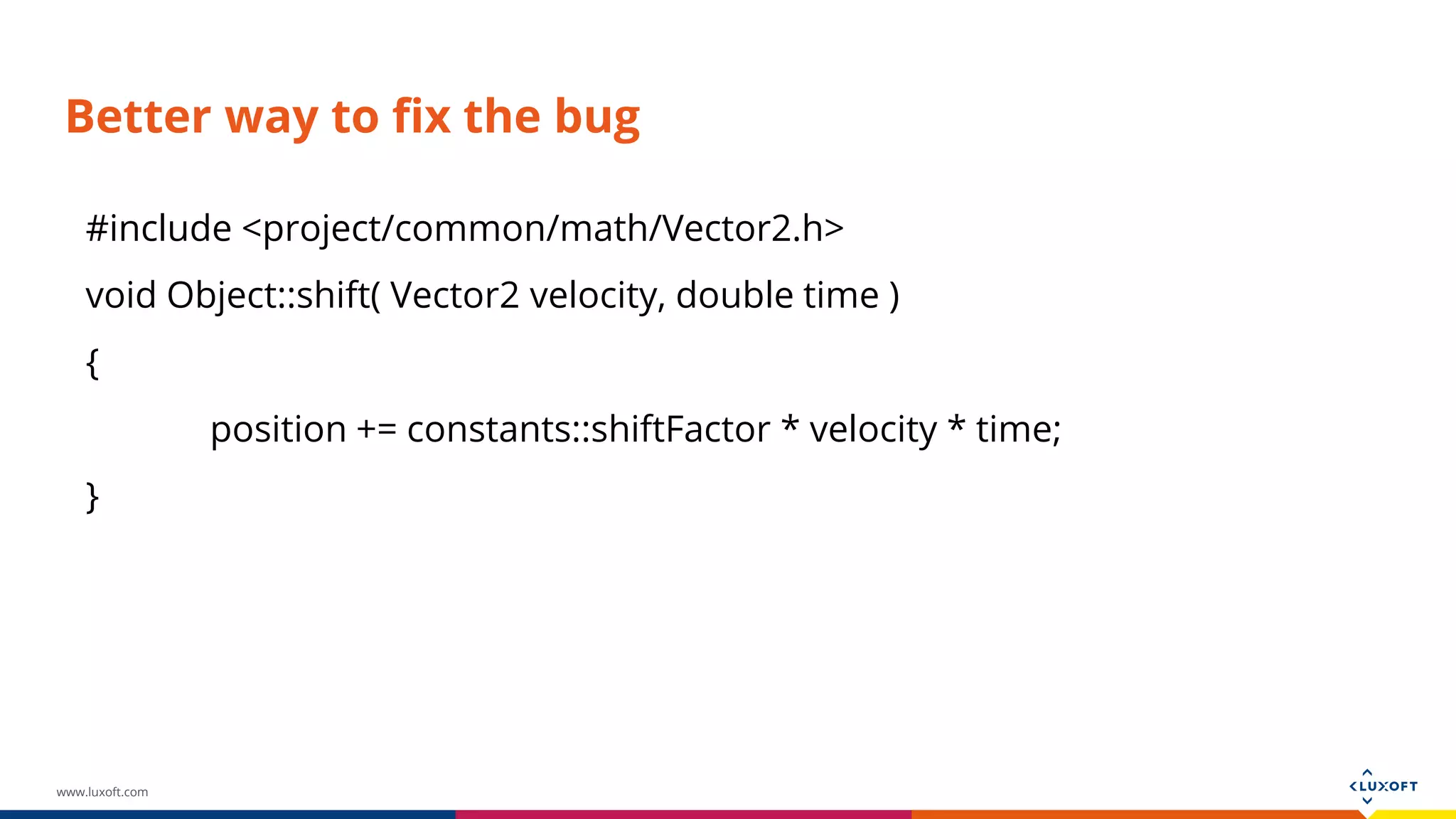 www.luxoft.com Better way to fix the bug #include <project/common/math/Vector2.h> void Object::shift( Vector2 velocity, double time ) { position += constants::shiftFactor * velocity * time; } 