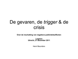 De gevaren, de  trigger  & de crisis Over de inschatting van negatieve publiciteitseffecten Logeion Utrecht, 21 december 2011 Henri Beunders 