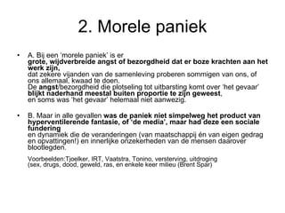 2. Morele paniek A. Bij een ‘morele paniek’ is er  grote, wijdverbreide angst of bezorgdheid dat er boze krachten aan het werk zijn,   dat zekere vijanden van de samenleving proberen sommigen van ons, of ons allemaal, kwaad te doen.  De  angst /bezorgdheid die plotseling tot uitbarsting komt over ‘het gevaar’  blijkt naderhand meestal buiten proportie te zijn geweest ,  en soms was ‘het gevaar’ helemaal niet aanwezig.  B. Maar in alle gevallen  was de paniek niet simpelweg het product van hyperventilerende fantasie, of ‘de media’, maar had deze een sociale fundering   en dynamiek die de veranderingen (van maatschappij én van eigen gedrag en opvattingen!) en innerlijke onzekerheden van de mensen daarover blootlegden . Voorbeelden:Tjoelker, IRT, Vaatstra, Tonino, versterving, uitdroging (sex, drugs, dood, geweld, ras, en enkele keer milieu (Brent Spar) 