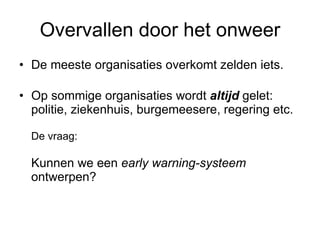 Overvallen door het onweer De meeste organisaties overkomt zelden iets. Op sommige organisaties wordt  altijd  gelet:  politie, ziekenhuis, burgemeesere, regering etc. De vraag: Kunnen we een  early warning-systeem  ontwerpen?  