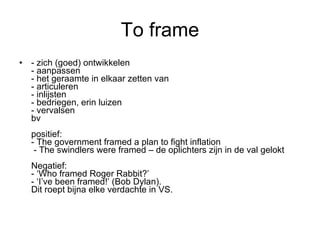To frame - zich (goed) ontwikkelen - aanpassen - het geraamte in elkaar zetten van - articuleren - inlijsten - bedriegen, erin luizen - vervalsen bv positief: - The government framed a plan to fight inflation  - The swindlers were framed – de oplichters zijn in de val gelokt  Negatief: - ‘Who framed Roger Rabbit?’ - ‘I’ve been framed!’ (Bob Dylan).  Dit roept bijna elke verdachte in VS. 