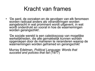Kracht van frames ‘ De aard, de oorzaken en de gevolgen van elk fenomeen worden radicaal anders als veranderingen worden aangebracht in wat prominent wordt uitgevent, in wat wordt onderdrukt en vooral in hoe de waarnemingen worden gerangschikt’. ‘De sociale wereld is een caleidoscoop van mogelijke werkelijkheden, die alle gemakkelijk kunnen worden opgeroepen door de manieren te veranderen waarop de waarnemiingen worden geframed en gerangschikt’   Murray Edelman,  Political Language: Words that succeed and policies that fail  (1977)  
