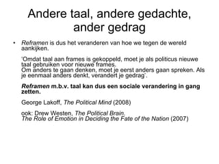 Andere taal, andere gedachte, ander gedrag Reframen  is dus het veranderen van hoe we tegen de wereld aankijken.  ‘Omdat taal aan frames is gekoppeld, moet je als politicus nieuwe taal gebruiken voor nieuwe frames. Om anders te gaan denken, moet je eerst anders gaan spreken. Als je eenmaal anders denkt, verandert je gedrag’.   Reframen  m.b.v. taal kan dus een sociale verandering in gang zetten. George Lakoff,  The Political Mind  (2008) ook: Drew Westen,  The Political Brain.  The Role of Emotion in Deciding the Fate of the Nation  (2007) 