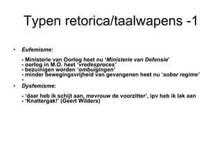 Typen retorica/taalwapens -1 Eufemisme :  - Ministerie van Oorlog heet nu ‘ Ministerie van Defensie ’ - oorlog in M.O. heet ‘ vredesproces’ - bezuinigen worden ‘ ombuigingen’ - minder bewegingsvrijheid van gevangenen heet nu ‘ sober regime’ - Dysfemisme : - ‘daar heb ik schijt aan, mevrouw de voorzitter’, ipv heb ik lak aan - ‘Knattergak!’ (Geert Wilders) 