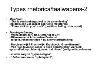 Types rhetorica/taalwapens-2 Metaforen  -  ‘Dat is een kankergezwel in de samenleving’ (nb dit is een v.d. meest gebruikte metaforen) - ‘Three strikes, you’re out’ (positieve lading i.v.m. sport) Framing/reframing: -  Vrijheidsstrijder? Nee, terrorist of v.v.;  - Bijlmermeer = Amsterdam Zuidoost  - tolgeld, rekeningrijden = nu kilometerbeprijzing;  - Probleemwijk? Prachtwijk! Krachtwijk! Groeidiamant! - Van ‘Een tevreden roker is geen onruststoker’ via ‘junk’ (gezondheidsprobleem), naar: ‘crimineel’ (veiligheidsprobleem) - minder zorg vs ‘pyjama-dagen’;  - 1040-urennorm vs ‘ophokplicht’; 