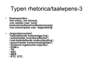 Typen rhetorica/taalwpens-3 Zoemwoorden :  -het milieu, het klimaat,  -van welzijn naar ‘zorg’  (ambulancedienst=ambulance zorg) - van emancipatie naar ‘dagindeling’ Jargon/procestaal :  -‘taakstellende kaderwetgeving’;  -‘onbedoelde inverdieneffecten’;  -‘niet-taakstellende onderuitputting’;  -‘geoormerkte harmonisatiegelden’;  -‘verkeerd ingekochte trajecten’. - DVM-v - TR - SSC - MER - ETC. ETC. 