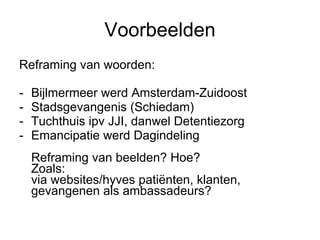 Voorbeelden Reframing van woorden: Bijlmermeer werd Amsterdam-Zuidoost Stadsgevangenis (Schiedam) Tuchthuis ipv JJI, danwel Detentiezorg  Emancipatie werd Dagindeling Reframing van beelden? Hoe? Zoals: via websites/hyves patiënten, klanten, gevangenen als ambassadeurs? 