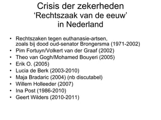 Crisis der zekerheden ‘Rechtszaak van de eeuw’ in Nederland Rechtszaken tegen euthanasie-artsen,  zoals bij dood oud-senator Brongersma (1971-2002) Pim Fortuyn/Volkert van der Graaf (2002) Theo van Gogh/Mohamed Bouyeri (2005) Erik O. (2005) Lucia de Berk (2003-2010)  Maja Bradaric (2004) (nb discutabel) Willem Holleeder (2007) Ina Post (1986-2010)  Geert Wilders (2010-2011) 