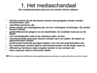 1. Het mediaschandaal Een mediaschandaal moet aan een tiental criteria voldoen: Sociale normen die de dominante moraal weerspiegelen moeten worden overschreden , door specifieke personen , die daden  plegen een afspiegeling zijn van hun verlangens of belangen. Zij moeten kunnen worden geïdentificeerd  als plegers van de daad/daden. En duidelijk moet zijn ze dit deden met voorbedachten rade of op roekeloze wijze , en dus verantwoordelijk gehouden kunnen worden  voor hun daden. De daden en gebeurtenissen moeten onderscheid makende gevolgen hebben voor hen die erbij betrokken zijn. De  onthullingen moeten wijd en zijd bekend worden via de media , waar ze effectief op narratieve wijze omgezet worden in een verhaal, dat alom interesse wekt en discussie uitlokt . NB  Dit is een algemene definitie voor alle mogelijke zaken waar mensen en media zich druk over kunnen maken.  