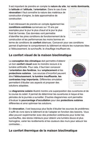 Il est important de prendre en compte la nature du site, les vents dominants, 
la latitude et l’altitude, l’orientation. Dans le cas d’une 
rénovation il faut connaître la nature des matériaux de 
construction d’origine, la date approximative de 
construction. 
Il est intéressant de prendre en compte également les 
conditions extrêmes survenues sur 10 ans par 
exemples pour le jour le plus chaud et le jour le plus 
Le jour le plus chaud et 
froid de l’année. Ces données vont permettre 
le plus froid d’une 
année 
d’identifier les pires conditions de fonctionnement de la 
construction et les performances les moins bonnes en 
terme de conditions de confort obtenues. Concevoir pour ces conditions 
permet d’optimiser le comportement du bâtiment et réduire les nuisances liées 
a l’éblouissement, la surchauffe, le chauffage insuffisant etc. 
Le confort visuel de la maison bioclimatique 
La conception bio climatique doit permettre d’obtenir 
un bon confort visuel avec le moindre recours à la 
lumière artificielle. Pour cela, il faut bien concevoir 
l‘orientation des fenêtres, leur emplacement et les 
protections solaires. Les sources d’inconfort peuvent 
être l’éblouissement, la lumière insuffisante, les 
contrastes trop importants. Différentes simulation 
Le diagramme solaire 
permettent d’étudier ces aspects et proposer des 
superpose aux 
solutions adaptées. 
ouvertures 
Le diagramme solaire illustré montre une superposition des ouvertures et de 
la course du soleil. Il permet de déterminer les ouvertures à risque et les 
périodes de la journée a surveiller. D’autres diagrammes vont permettre 
d’évaluer le pourcentage d’occultation pour des protections solaires 
différentes et ainsi optimiser les solutions. 
En rénovation, il est beaucoup plus facile d’étudier les sources de problèmes: 
il suffit de vivre dans le bâtiment et de l’adapter en fonction des besoins. Vous 
allez pouvoir expérimenter avec des protection extérieures pour éviter les 
surchauffes, des stores intérieurs pour obtenir une lumière douce et plus 
homogène, varier les revêtements et les couleurs des murs pour adoucir les 
contrastes… 
Le confort thermique de la maison bioclimatique 
 