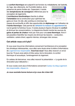 Le confort thermique est subjectif.Il est fonction du métabolisme, de l’activité, 
de l’age, des vêtements, de l’humidité relative, de la 
présence de parois froides etc. Cependant, il existe 
des températures de consignede références pour la 
conception de logements. 
L’architecture bioclimatique cherche à utiliser 
Analyse des gains et 
pertes de chaleur mois 
l’orientation de la construction pour optimiser les 
par mois 
gains en hiver. En été, elle contribue à minimiser les 
risques de surchauffe et offrir des opportunités de déphasage via l’utilisation de 
l’inertie thermique. Cela permet de rafraîchir la maison ou appartement la 
nuit et garder la fraîcheur le jour. Il existe plusieurs façons d’évaluer le confort 
et diminuer les consommations. Le diagramme illustré montre les sources de 
gains et pertes de chaleur mois par mois pour une zone thermique. Ainsi il 
est possible d’identifier les moyens de diminuer les besoins – conduction, 
ventilation, solaire direct, apports internes, échanges inter zonaux. 
Cet article vous a-t-il plu? 
Si vous avez trouvé les informations concernant l’architecture et la conception 
bio climatique intéressantes, vous allez sans doute aimer la lettre d’informations 
de Logement éco responsable. Inscrivez-vous! Vous allez recevoir un envoi 
tous les 15 jours avec pleins d’infos autour de la rénovation, le confort 
thermique et acoustique, l’aménagement du logement. 
En cadeau de bienvenue, vous allez recevoir la présentation » La guide de la 
rénovation pour débutants » 
Si vous voulez avoir plus d’informations concernant l’auteur du blog Logement 
éco responsable, cliquez ici. 
Je vous souhaite bonne lecture et je vous dis à bien tôt! 
 