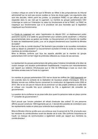 10 / 11
L’orateur critique en outre le fait que la Ministre se réfère à des jurisprudences du tribunal
administratif qui ne sont pas encore coulées en force de chose jugée. Les arguments cités
sont très discutés, même parmi les juristes. La procédure PANC n’a par ailleurs pas été
respectée dans le cas visé par le jugement. Le membre du groupe parlementaire CSV
s’interroge en outre sur l’interaction du statut du fonctionnaire et de la PANC. La PANC ne
s’applique aux fonctionnaires que si la procédure est plus favorable que la législation
s’appliquant aux fonctionnaires.
Le Fonds du Logement est, selon l’appréciation du député CSV, un établissement public
autonome soumis à la tutelle du gouvernement pour certains points seulement. L’influence
gouvernementale dans sa gestion est limitée. Le Gouvernement a-t-il l’intention de modifier
le statut de l’établissement public, p.ex. en le plaçant directement sous l’autorité du Ministre
de tutelle?
Quel est le rôle du comité directeur? Ne faudrait-il pas procéder à de nouvelles nominations
suite au départ du président? Le Gouvernement souhaite-t-il limiter la durée du mandat des
membres de comités-directeur?
Mme la Ministre confirme que tous les aspects abordés par le membre du groupe
parlementaire CSV ont fait l’objet de profondes réflexions au niveau de ses services.
Le représentant du groupe parlementaire déi gréng salue l’initiative ministérielle et le désir de
vouloir changer une situation profondément insatisfaisante. Il exprime son mécontentement
par rapport aux relations infructueuses que la Ville de Differdange a eues au cours des
dernières années avec le Fonds du Logement.
Un membre du groupe parlementaire CSV met en doute les chiffres (de 1000 logements par
an) avancés dans le contexte de la réalisation de nouveaux projets d’envergure. Mme la
Ministre renvoie aux chiffres fournis concernant la construction de logements entre 2000 et
2014. Elle ne se voit pas en mesure de se prononcer sur des projets antérieurs à cette date
et critique une nouvelle fois qu’un président du FdL a également été conseiller de
gouvernement.
La question de la confiance ne se pose-t-elle plus quand la personne reste en place comme
1er
conseiller de gouvernement ?
Est-il prouvé que l’ancien président ait refusé d’exécuter des ordres? Si une personne
affirme pouvoir construire 1000 logements par an, il devrait être possible de s’entretenir avec
les représentants restés en place pour entendre leurs explications.
Mme la Ministre informe qu’elle aura une entrevue avec le personnel du FdL et ensuite avec
les membres du comité-directeur avant de décider de la suite. Elle confirme l’importance de
l’audit. Le manque de communication a également existé par rapport aux membres du
comité-directeur.
 
