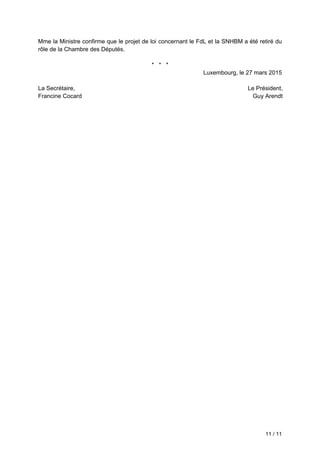 11 / 11
Mme la Ministre confirme que le projet de loi concernant le FdL et la SNHBM a été retiré du
rôle de la Chambre des Députés.
* * *
Luxembourg, le 27 mars 2015
La Secrétaire,
Francine Cocard
Le Président,
Guy Arendt
 